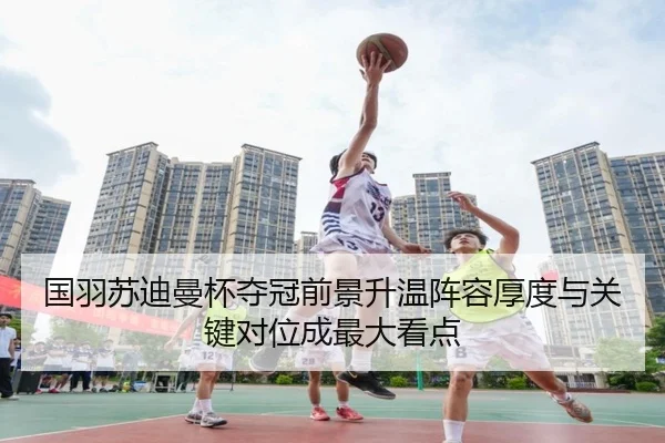 国羽苏迪曼杯夺冠前景升温阵容厚度与关键对位成最大看点 | huatihui